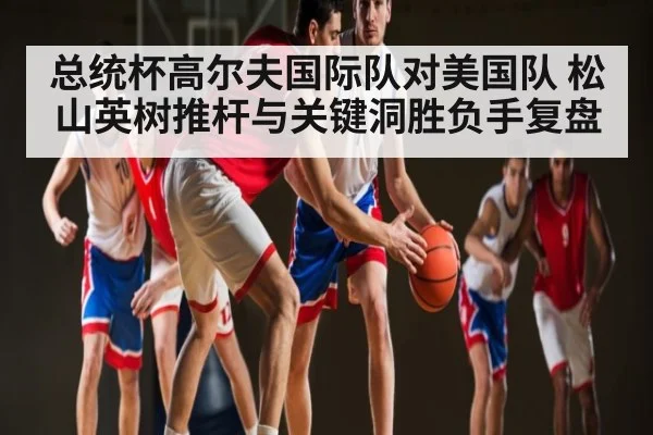 总统杯高尔夫国际队对美国队 松山英树推杆与关键洞胜负手复盘