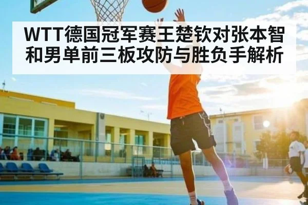 WTT德国冠军赛王楚钦对张本智和男单前三板攻防与胜负手解析